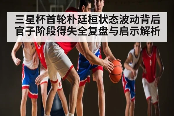 三星杯首轮朴廷桓状态波动背后官子阶段得失全复盘与启示解析
